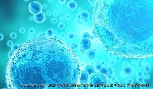 2025年乐平市哪家医院做第三代代孕成功率高？需要多少费用？